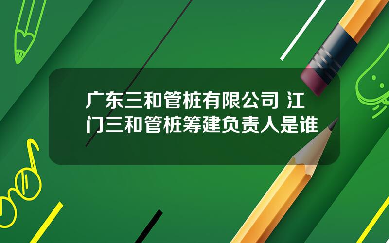 广东三和管桩有限公司 江门三和管桩筹建负责人是谁